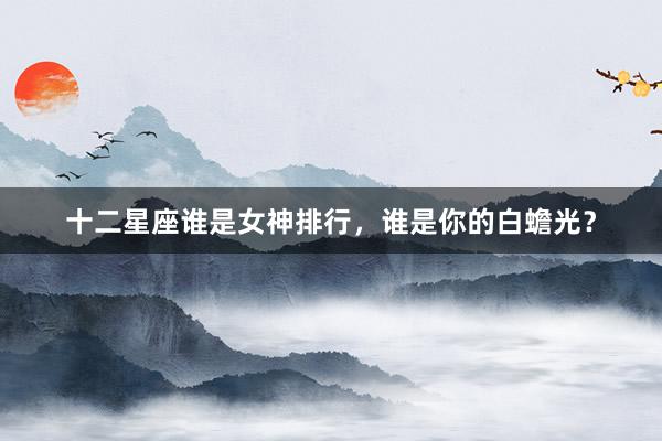 十二星座谁是女神排行，谁是你的白蟾光？