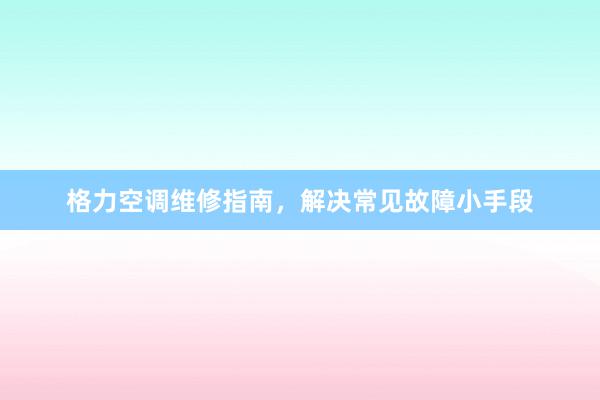 格力空调维修指南，解决常见故障小手段