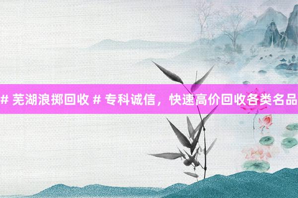 # 芜湖浪掷回收 # 专科诚信，快速高价回收各类名品